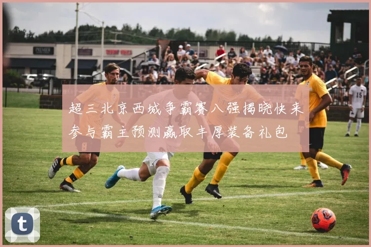 超三北京西城争霸赛八强揭晓快来参与霸主预测赢取丰厚装备礼包