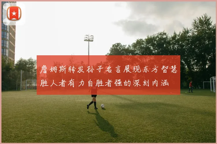詹姆斯转发孙子名言展现东方智慧胜人者有力自胜者强的深刻内涵