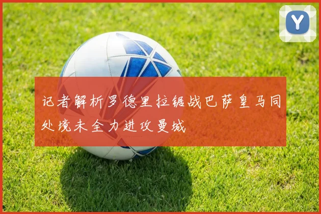 记者解析罗德里拉锯战巴萨皇马同处境未全力进攻曼城