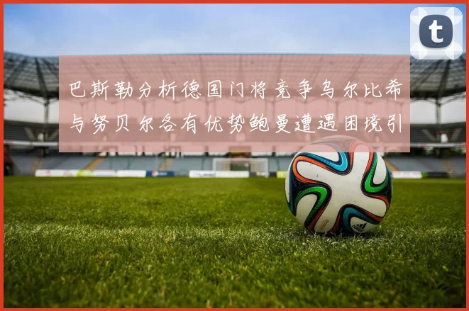 巴斯勒分析德国门将竞争乌尔比希与努贝尔各有优势鲍曼遭遇困境引人关注