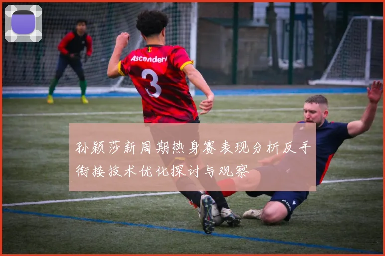 孙颖莎新周期热身赛表现分析反手衔接技术优化探讨与观察